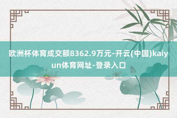 欧洲杯体育成交额8362.9万元-开云(中国)kaiyun体育网址-登录入口
