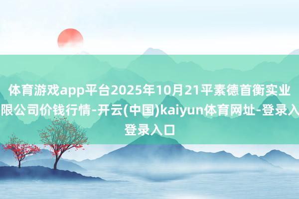 体育游戏app平台2025年10月21平素德首衡实业有限公司价钱行情-开云(中国)kaiyun体育网址-登录入口