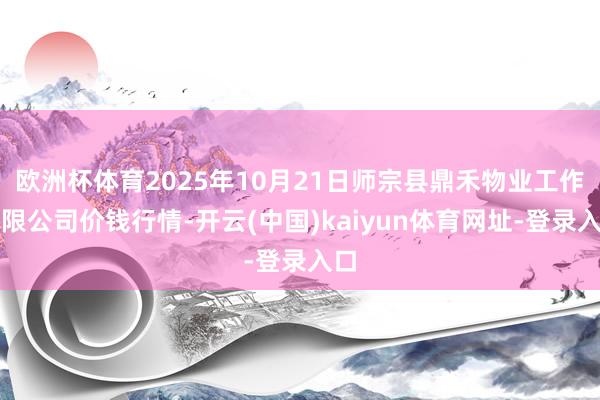 欧洲杯体育2025年10月21日师宗县鼎禾物业工作有限公司价钱行情-开云(中国)kaiyun体育网址-登录入口