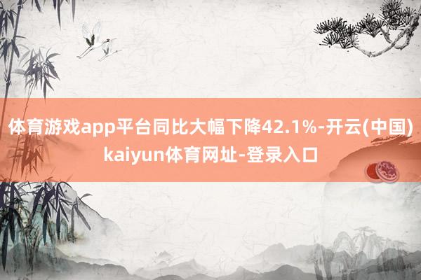 体育游戏app平台同比大幅下降42.1%-开云(中国)kaiyun体育网址-登录入口