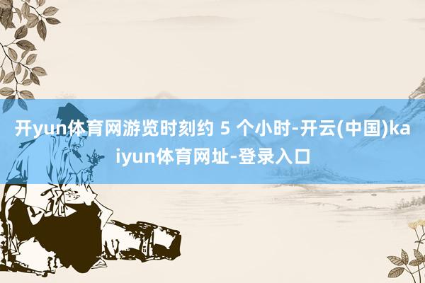 开yun体育网游览时刻约 5 个小时-开云(中国)kaiyun体育网址-登录入口