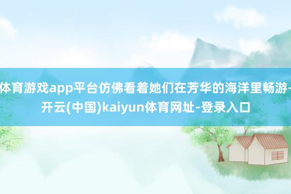 体育游戏app平台仿佛看着她们在芳华的海洋里畅游-开云(中国)kaiyun体育网址-登录入口