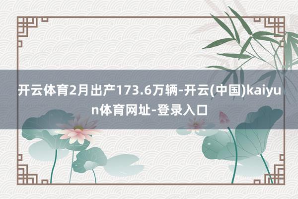 开云体育2月出产173.6万辆-开云(中国)kaiyun体育网址-登录入口