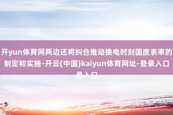 开yun体育网两边还将纠合推动换电时刻国度表率的制定和实施-开云(中国)kaiyun体育网址-登录入口