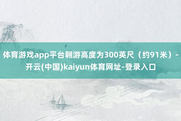 体育游戏app平台翱游高度为300英尺（约91米）-开云(中国)kaiyun体育网址-登录入口