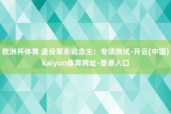 欧洲杯体育 退役军东说念主：专项测试-开云(中国)kaiyun体育网址-登录入口