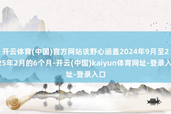 开云体育(中国)官方网站该野心涵盖2024年9月至2025年2月的6个月-开云(中国)kaiyun体育网址-登录入口