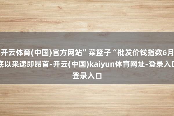 开云体育(中国)官方网站”菜篮子“批发价钱指数6月底以来速即昂首-开云(中国)kaiyun体育网址-登录入口