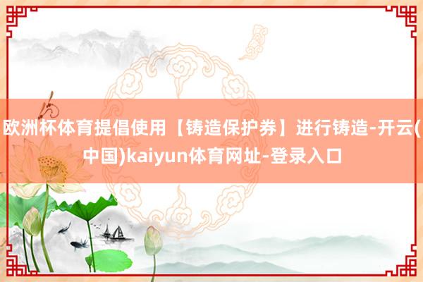 欧洲杯体育提倡使用【铸造保护券】进行铸造-开云(中国)kaiyun体育网址-登录入口