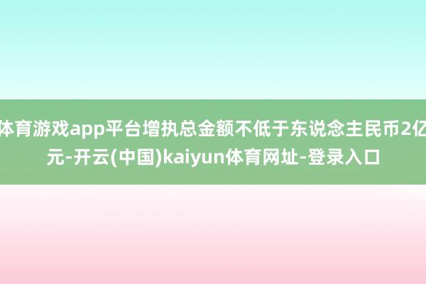 体育游戏app平台增执总金额不低于东说念主民币2亿元-开云(中国)kaiyun体育网址-登录入口