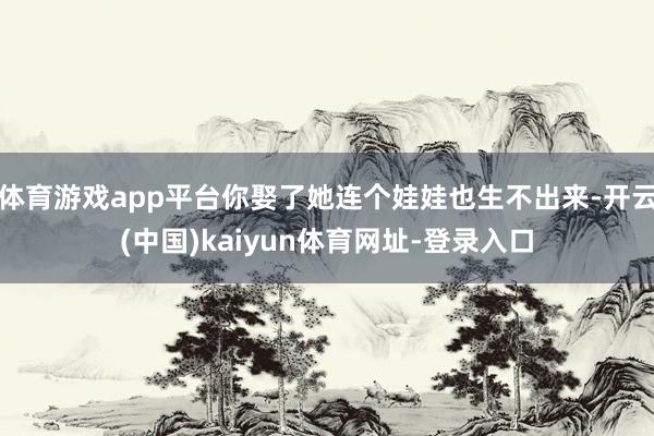 体育游戏app平台你娶了她连个娃娃也生不出来-开云(中国)kaiyun体育网址-登录入口