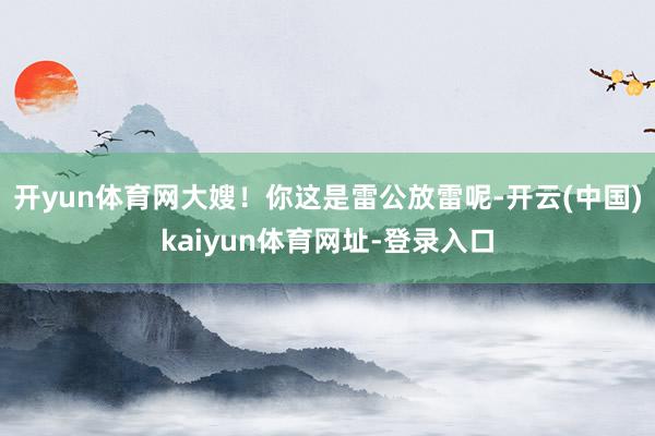 开yun体育网大嫂！你这是雷公放雷呢-开云(中国)kaiyun体育网址-登录入口