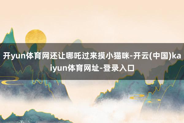 开yun体育网还让哪吒过来摸小猫咪-开云(中国)kaiyun体育网址-登录入口