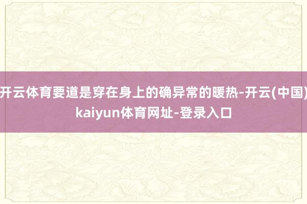 开云体育要道是穿在身上的确异常的暖热-开云(中国)kaiyun体育网址-登录入口