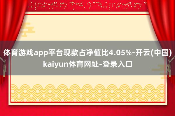 体育游戏app平台现款占净值比4.05%-开云(中国)kaiyun体育网址-登录入口