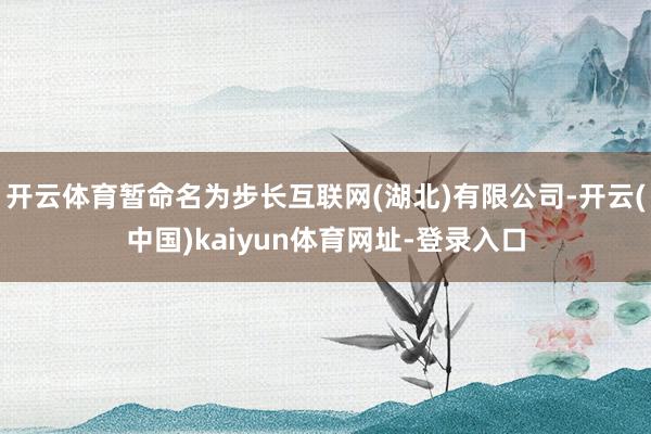 开云体育暂命名为步长互联网(湖北)有限公司-开云(中国)kaiyun体育网址-登录入口