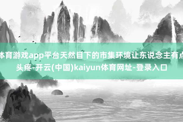 体育游戏app平台天然目下的市集环境让东说念主有点头疼-开云(中国)kaiyun体育网址-登录入口