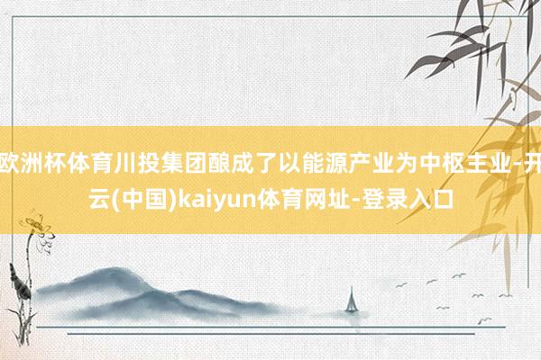 欧洲杯体育川投集团酿成了以能源产业为中枢主业-开云(中国)kaiyun体育网址-登录入口