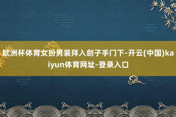 欧洲杯体育女扮男装拜入刽子手门下-开云(中国)kaiyun体育网址-登录入口