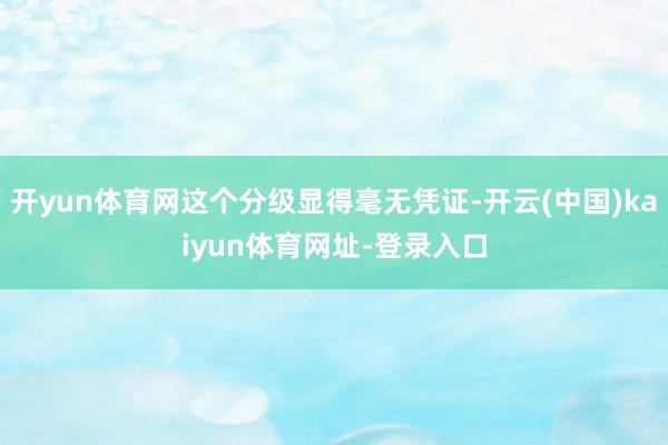 开yun体育网这个分级显得毫无凭证-开云(中国)kaiyun体育网址-登录入口