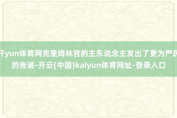开yun体育网克里姆林宫的主东说念主发出了更为严厉的告诫-开云(中国)kaiyun体育网址-登录入口