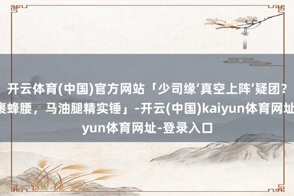 开云体育(中国)官方网站「少司缘‘真空上阵’疑团？透光薄纱裹蜂腰，马油腿精实锤」-开云(中国)kaiyun体育网址-登录入口