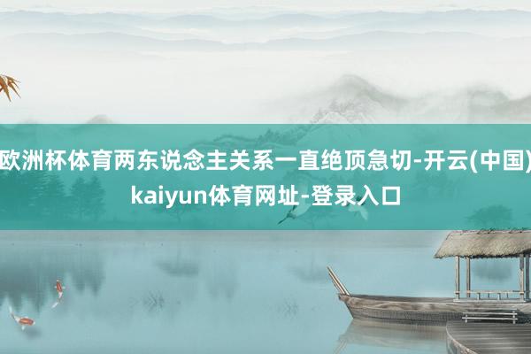 欧洲杯体育两东说念主关系一直绝顶急切-开云(中国)kaiyun体育网址-登录入口