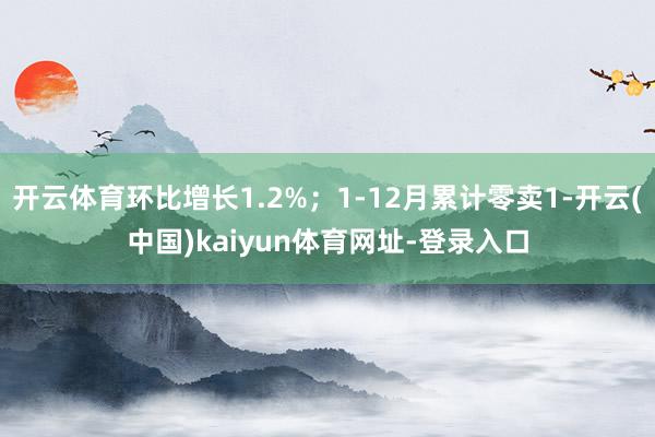 开云体育环比增长1.2%;1-12月累计零卖1-开云(中国)kaiyun体育网址-登录入口