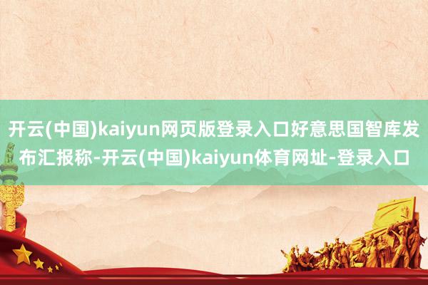 开云(中国)kaiyun网页版登录入口好意思国智库发布汇报称-开云(中国)kaiyun体育网址-登录入口