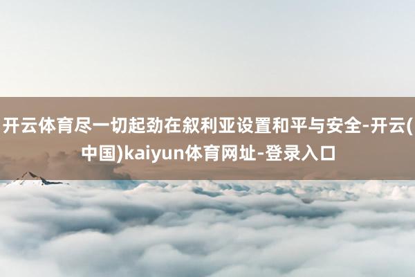 开云体育尽一切起劲在叙利亚设置和平与安全-开云(中国)kaiyun体育网址-登录入口