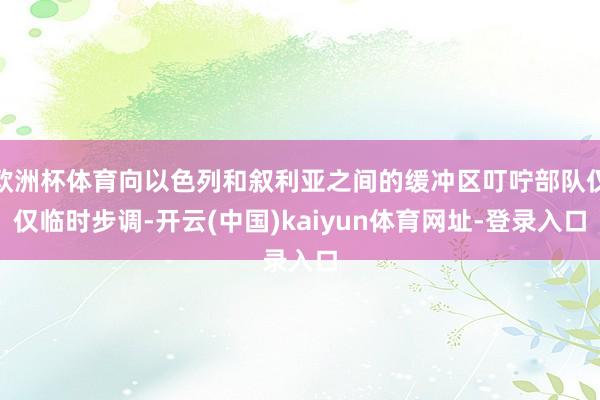 欧洲杯体育向以色列和叙利亚之间的缓冲区叮咛部队仅仅临时步调-开云(中国)kaiyun体育网址-登录入口