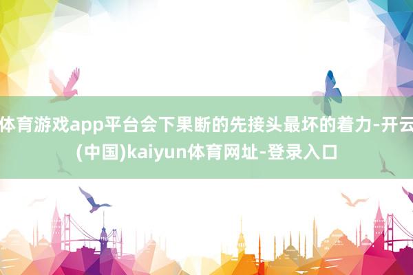 体育游戏app平台会下果断的先接头最坏的着力-开云(中国)kaiyun体育网址-登录入口