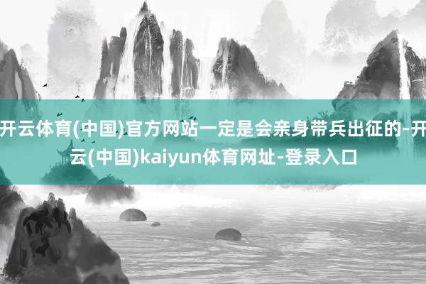 开云体育(中国)官方网站一定是会亲身带兵出征的-开云(中国)kaiyun体育网址-登录入口