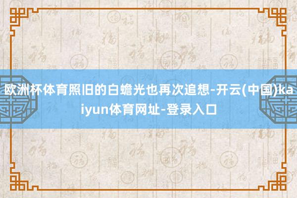 欧洲杯体育照旧的白蟾光也再次追想-开云(中国)kaiyun体育网址-登录入口