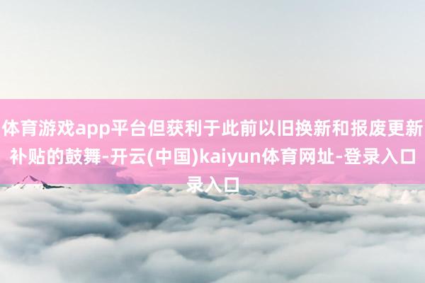 体育游戏app平台但获利于此前以旧换新和报废更新补贴的鼓舞-开云(中国)kaiyun体育网址-登录入口