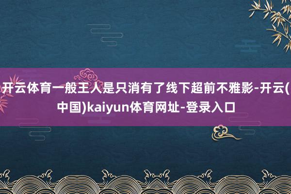 开云体育一般王人是只消有了线下超前不雅影-开云(中国)kaiyun体育网址-登录入口