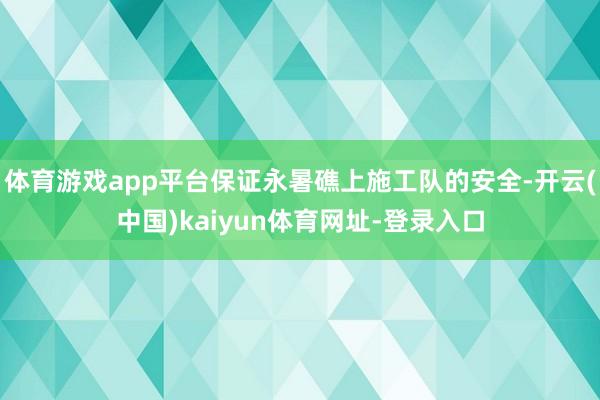 体育游戏app平台保证永暑礁上施工队的安全-开云(中国)kaiyun体育网址-登录入口