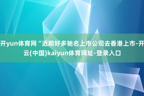 开yun体育网“近期好多驰名上市公司去香港上市-开云(中国)kaiyun体育网址-登录入口