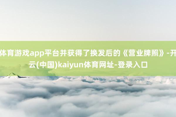 体育游戏app平台并获得了换发后的《营业牌照》-开云(中国)kaiyun体育网址-登录入口