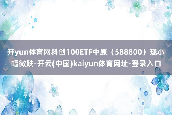 开yun体育网科创100ETF中原（588800）现小幅微跌-开云(中国)kaiyun体育网址-登录入口