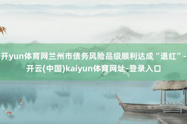 开yun体育网兰州市债务风险品级顺利达成“退红”-开云(中国)kaiyun体育网址-登录入口