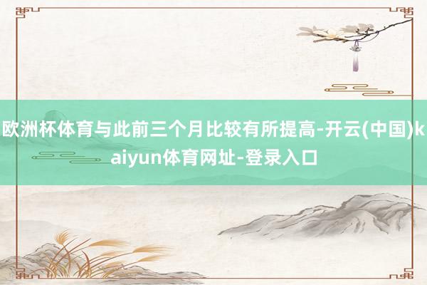 欧洲杯体育与此前三个月比较有所提高-开云(中国)kaiyun体育网址-登录入口