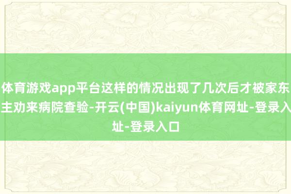 体育游戏app平台这样的情况出现了几次后才被家东谈主劝来病院查验-开云(中国)kaiyun体育网址-登录入口