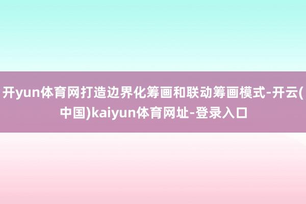 开yun体育网打造边界化筹画和联动筹画模式-开云(中国)kaiyun体育网址-登录入口
