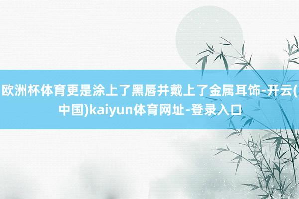 欧洲杯体育更是涂上了黑唇并戴上了金属耳饰-开云(中国)kaiyun体育网址-登录入口