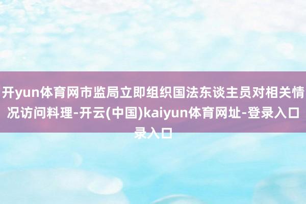 开yun体育网市监局立即组织国法东谈主员对相关情况访问料理-开云(中国)kaiyun体育网址-登录入口