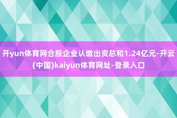 开yun体育网合股企业认缴出资总和1.24亿元-开云(中国)kaiyun体育网址-登录入口