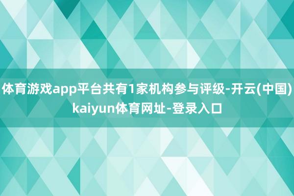 体育游戏app平台共有1家机构参与评级-开云(中国)kaiyun体育网址-登录入口