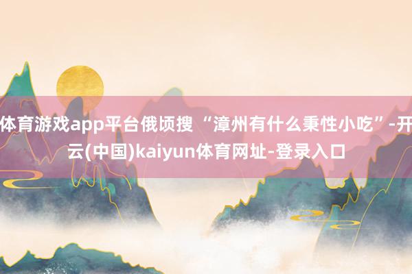 体育游戏app平台俄顷搜 “漳州有什么秉性小吃”-开云(中国)kaiyun体育网址-登录入口