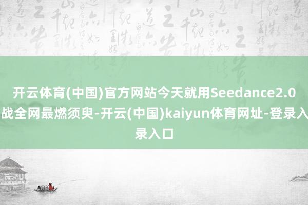 开云体育(中国)官方网站今天就用Seedance2.0挑战全网最燃须臾-开云(中国)kaiyun体育网址-登录入口
